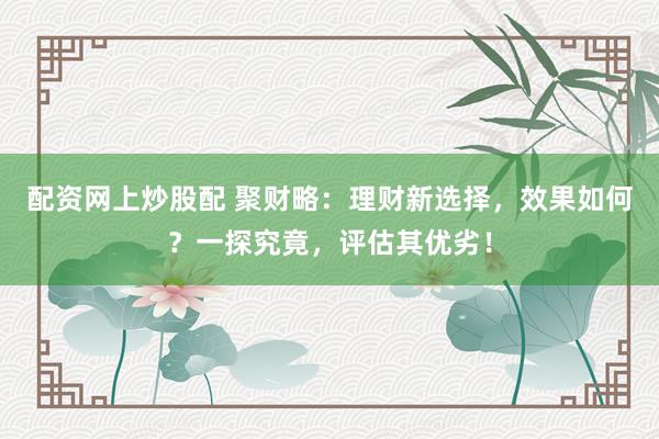 配资网上炒股配 聚财略：理财新选择，效果如何？一探究竟，评估其优劣！