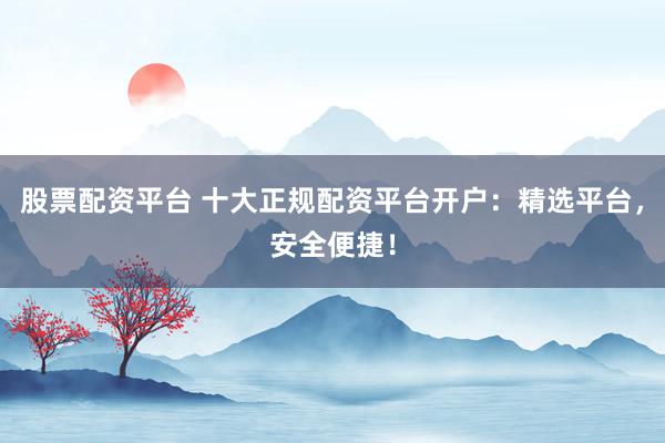 股票配资平台 十大正规配资平台开户：精选平台，安全便捷！