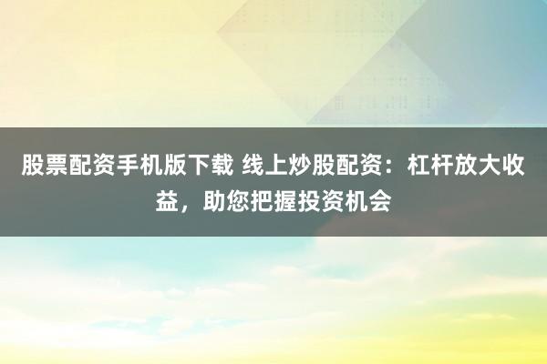 股票配资手机版下载 线上炒股配资：杠杆放大收益，助您把握投资机会