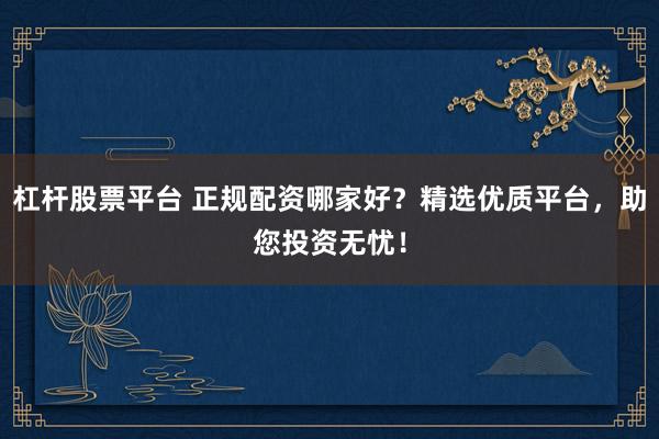 杠杆股票平台 正规配资哪家好？精选优质平台，助您投资无忧！