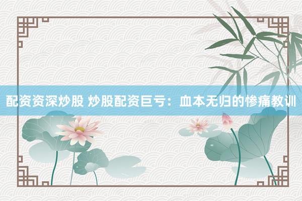 配资资深炒股 炒股配资巨亏：血本无归的惨痛教训