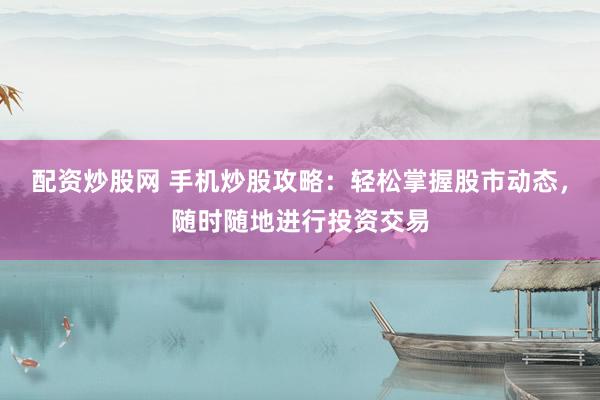 配资炒股网 手机炒股攻略：轻松掌握股市动态，随时随地进行投资交易