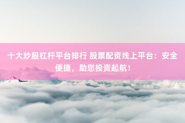 十大炒股杠杆平台排行 股票配资线上平台：安全便捷，助您投资起航！