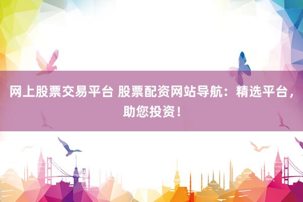 网上股票交易平台 股票配资网站导航：精选平台，助您投资！
