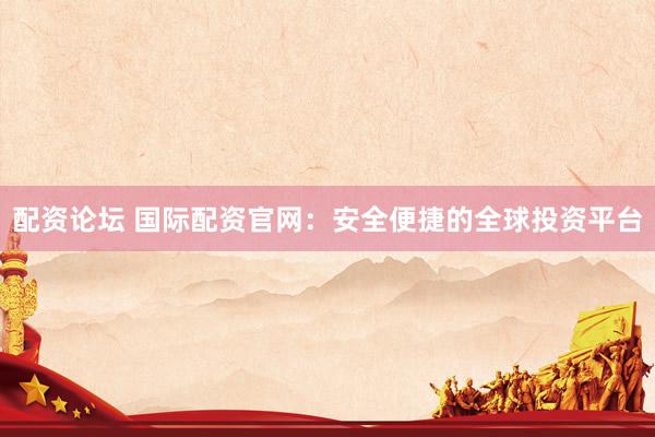 配资论坛 国际配资官网：安全便捷的全球投资平台