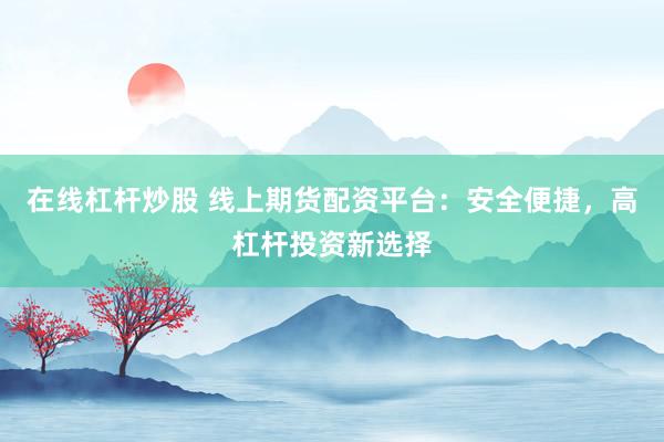 在线杠杆炒股 线上期货配资平台：安全便捷，高杠杆投资新选择