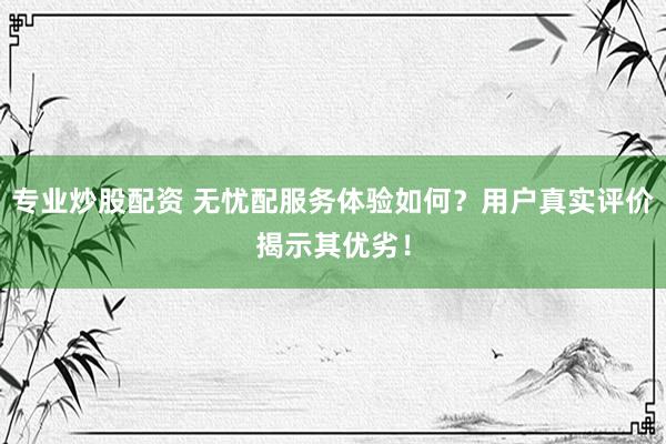 专业炒股配资 无忧配服务体验如何?用户真实评价揭示其优劣!
