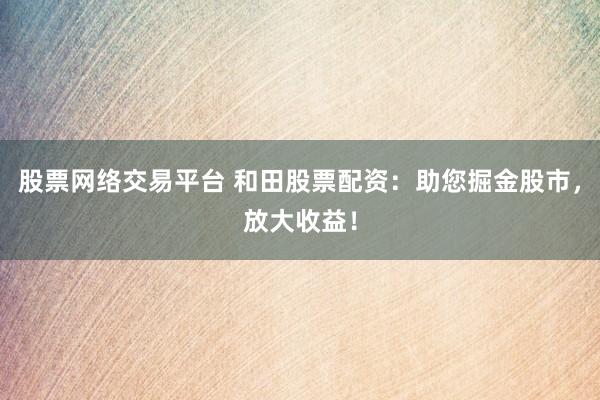 股票网络交易平台 和田股票配资：助您掘金股市，放大收益！