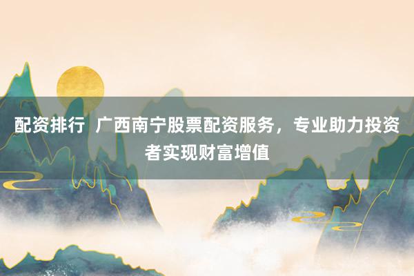 配资排行  广西南宁股票配资服务，专业助力投资者实现财富增值