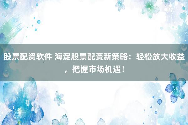 股票配资软件 海淀股票配资新策略：轻松放大收益，把握市场机遇！