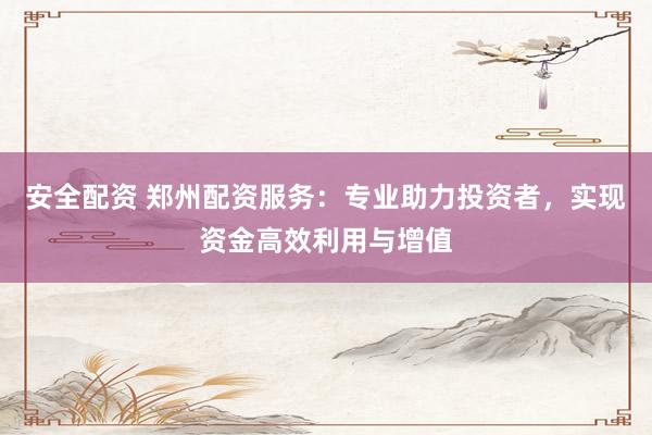 安全配资 郑州配资服务：专业助力投资者，实现资金高效利用与增值